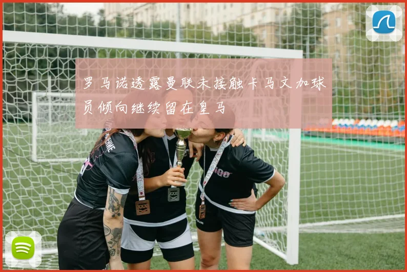 罗马诺透露曼联未接触卡马文加球员倾向继续留在皇马