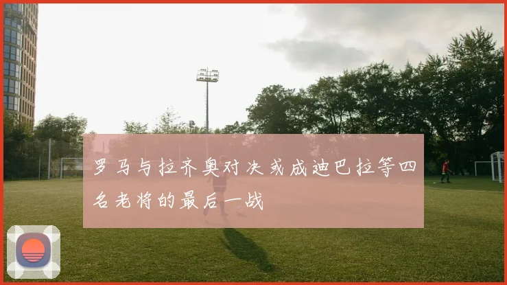 罗马与拉齐奥对决或成迪巴拉等四名老将的最后一战