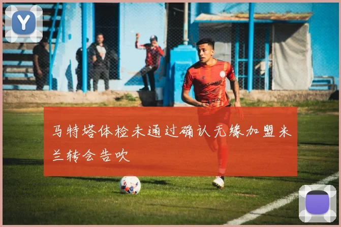 马特塔体检未通过确认无缘加盟米兰转会告吹