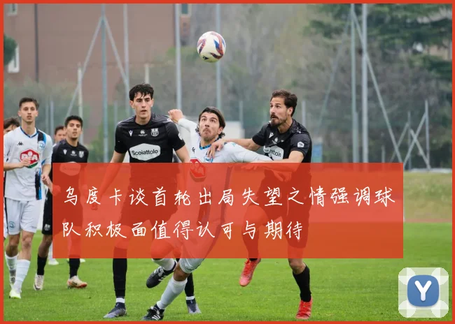 乌度卡谈首轮出局失望之情强调球队积极面值得认可与期待