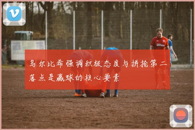 乌尔比希强调积极态度与拼抢第二落点是赢球的核心要素