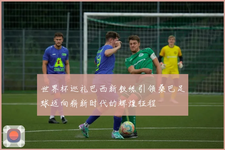 世界杯巡礼巴西新教练引领桑巴足球迈向崭新时代的辉煌征程