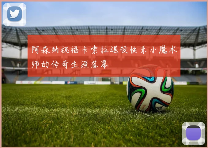 阿森纳祝福卡索拉退役快乐小魔术师的传奇生涯落幕