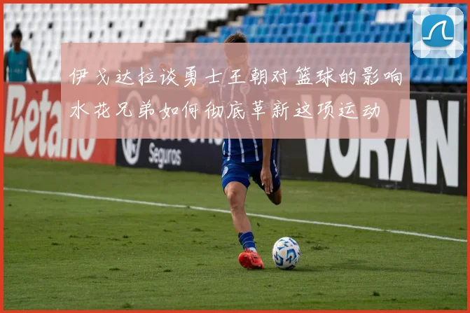 伊戈达拉谈勇士王朝对篮球的影响水花兄弟如何彻底革新这项运动