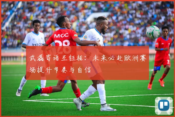 武磊寄语王钰栋：未来必赴欧洲赛场提升节奏与自信