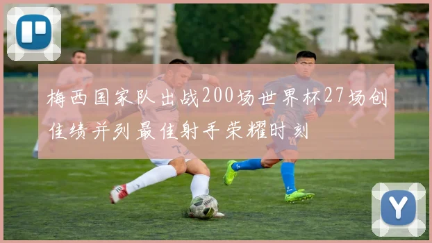 梅西国家队出战200场世界杯27场创佳绩并列最佳射手荣耀时刻