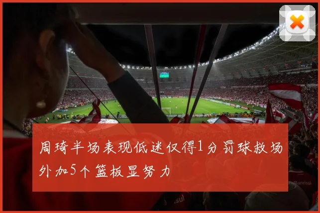 周琦半场表现低迷仅得1分罚球救场外加5个篮板显努力