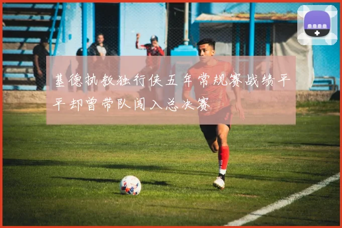 基德执教独行侠五年常规赛战绩平平却曾带队闯入总决赛