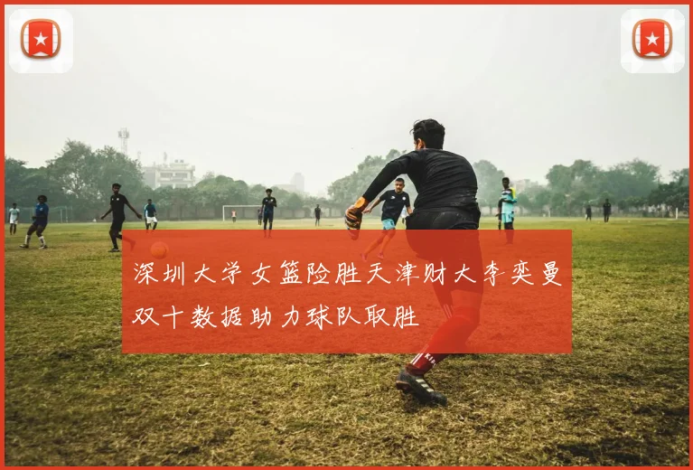 深圳大学女篮险胜天津财大李奕曼双十数据助力球队取胜
