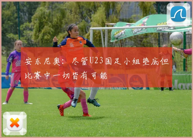 安东尼奥：尽管U23国足小组垫底但比赛中一切皆有可能