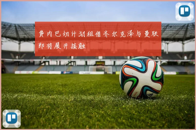 费内巴切计划租借齐尔克泽与曼联即将展开接触