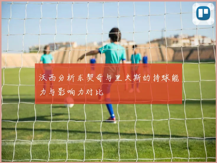 沃西分析东契奇与里夫斯的持球能力与影响力对比