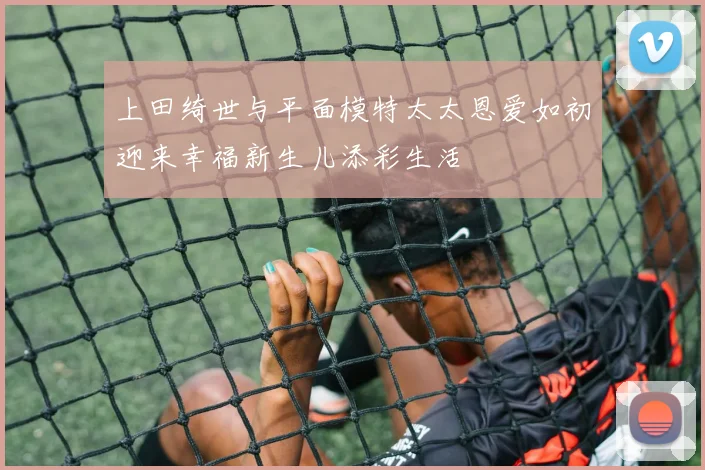 上田绮世与平面模特太太恩爱如初迎来幸福新生儿添彩生活