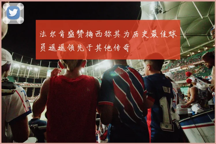 法尔肯盛赞梅西称其为历史最佳球员遥遥领先于其他传奇