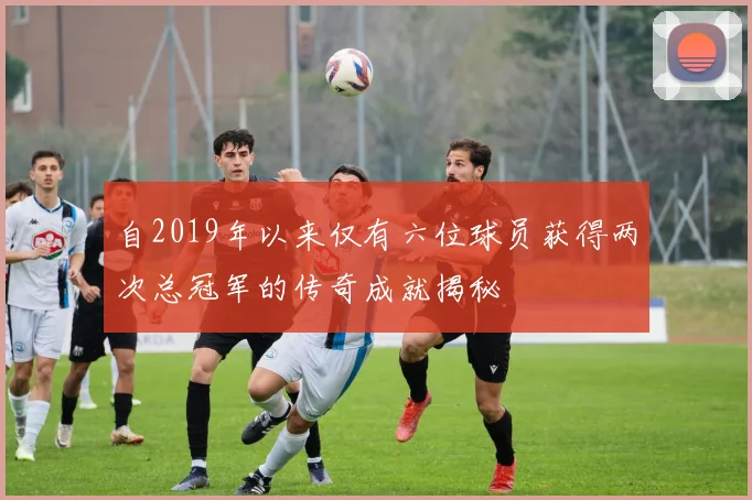 自2019年以来仅有六位球员获得两次总冠军的传奇成就揭秘