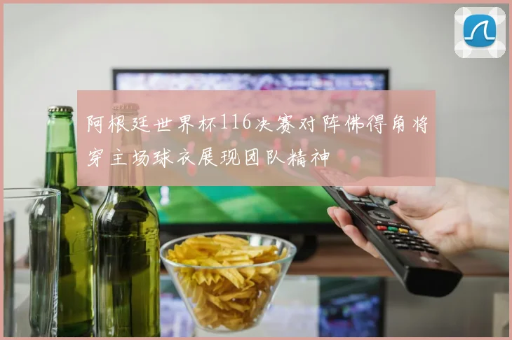 阿根廷世界杯116决赛对阵佛得角将穿主场球衣展现团队精神