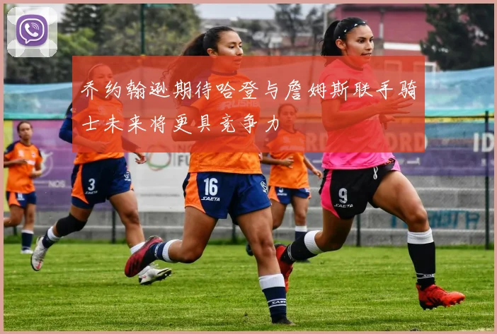 乔约翰逊期待哈登与詹姆斯联手骑士未来将更具竞争力