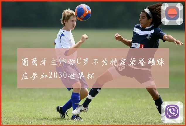 葡萄牙主帅称C罗不为特定荣誉踢球应参加2030世界杯