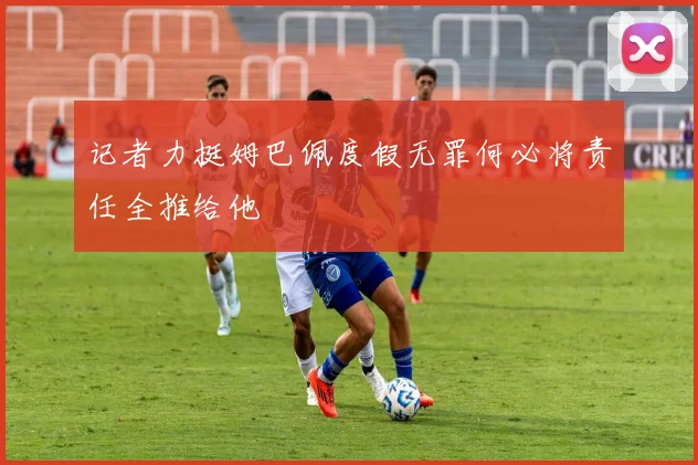 记者力挺姆巴佩度假无罪何必将责任全推给他
