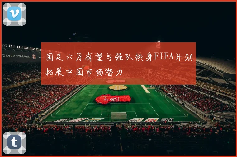 国足六月有望与强队热身FIFA计划拓展中国市场潜力