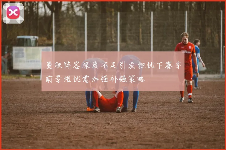 曼联阵容深度不足引发担忧下赛季前景堪忧需加强补强策略