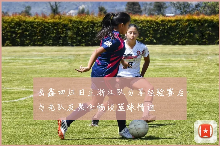 岳鑫回归旧主浙江队分享经验赛后与老队友聚会畅谈篮球情谊