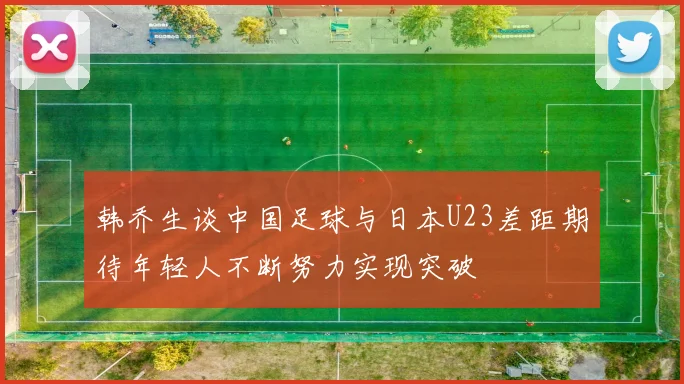 韩乔生谈中国足球与日本U23差距期待年轻人不断努力实现突破