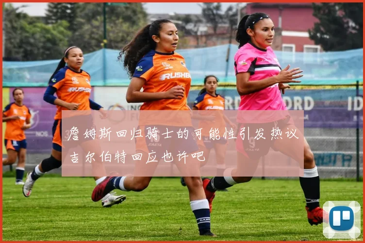 詹姆斯回归骑士的可能性引发热议吉尔伯特回应也许吧