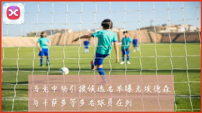 马竞中场引援候选名单曝光埃德森与卡萨多等多名球员在列