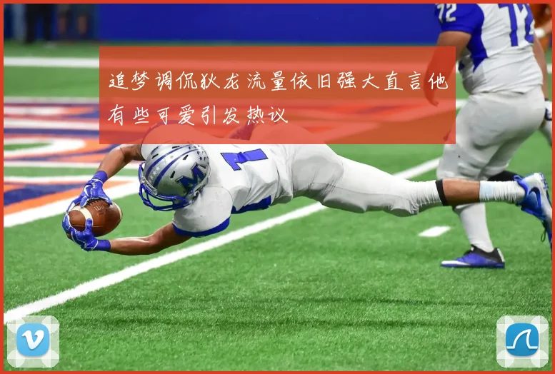 追梦调侃狄龙流量依旧强大直言他有些可爱引发热议
