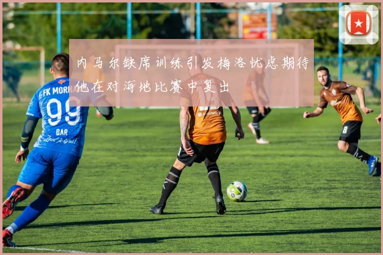 内马尔缺席训练引发梅洛忧虑期待他在对海地比赛中复出