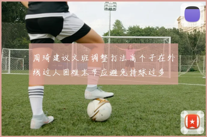 周琦建议文班调整打法高个子在外线过人困难末节应避免持球过多