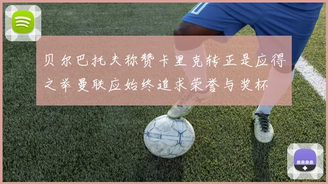 贝尔巴托夫称赞卡里克转正是应得之举曼联应始终追求荣誉与奖杯