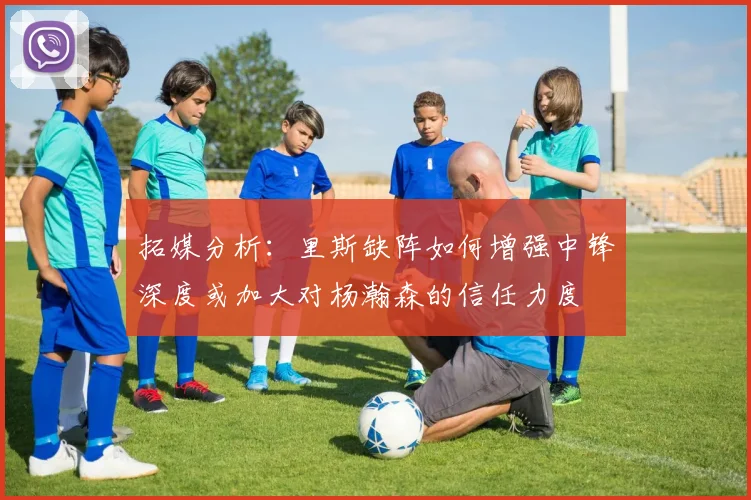 拓媒分析：里斯缺阵如何增强中锋深度或加大对杨瀚森的信任力度