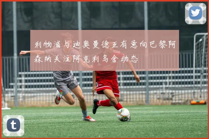 利物浦与迪奥曼德互有意向巴黎阿森纳关注阿克利乌舍动态