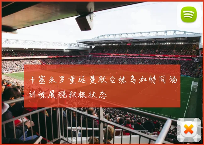 卡塞米罗重返曼联合练乌加特同场训练展现积极状态