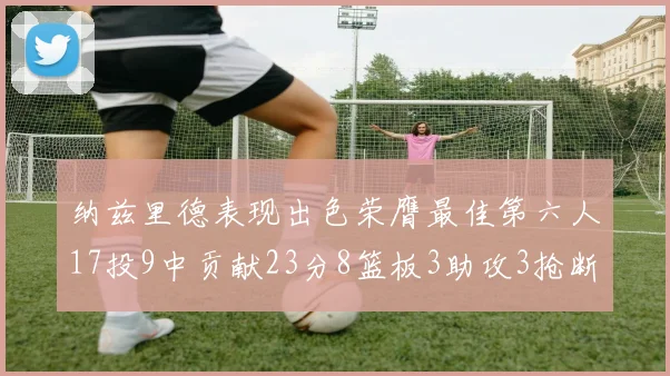 纳兹里德表现出色荣膺最佳第六人17投9中贡献23分8篮板3助攻3抢断1盖帽