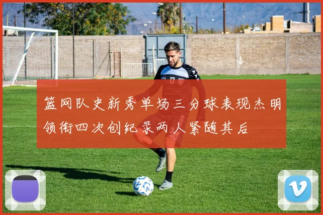 篮网队史新秀单场三分球表现杰明领衔四次创纪录两人紧随其后