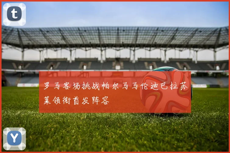 罗马客场挑战帕尔马马伦迪巴拉苏莱领衔首发阵容